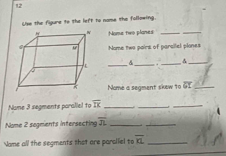 Use the figure to the left to name the following, 
Name two planes_ 
_ 
Name two pairs of parallel planes 
_& _, _&_ 
Name a segment skew to overline GI _ 
Name 3 segments parallel to overline IK _ 
_, 
_ 
Name 2 segments intersecting overline JL _ 
_ 
Name all the segments that are parallel to overline KL _