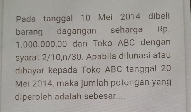 Pada tanggal 10 Mei 2014 dibeli 
barang dagangan seharga Rp.
1.000.000,00 dari Toko ABC dengan 
syarat 2/10, n/30. Apabila dilunasi atau 
dibayar kepada Toko ABC tanggal 20 
Mei 2014, maka jumlah potongan yang 
diperoleh adalah sebesar....