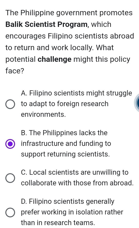 The Philippine government promotes
Balik Scientist Program, which
encourages Filipino scientists abroad
to return and work locally. What
potential challenge might this policy
face?
A. Filipino scientists might struggle
to adapt to foreign research
environments.
B. The Philippines lacks the
infrastructure and funding to
support returning scientists.
C. Local scientists are unwilling to
collaborate with those from abroad.
D. Filipino scientists generally
prefer working in isolation rather
than in research teams.