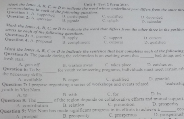 Unit 4- Test 2 form 2025
Mark the letter A, B, C, or D to indicate the word whose underlined part differs from the other thr
pronunciation in each of the following questions.
Question 1: A. supported B. participated C. qualified
Question 2: A. ancestor B. parade C. splash D. depended D. calendar
Mark the letter A, B, C, or D to indicate the word that differs from the other three in the position
stress in each of the following questions.
Question 3: A. promote B. apply C. support D. current
Question 4: A. proposal B. compliment C. cultural D. qualified
Mark the letter A, B, C or D to indicate the sentence that best completes each of the following
Question 5: The parade during the celebration is an exciting event that _bad things and 
fresh start.
A. gets off B. washes away C. takes place D. catches on
Question 6: To be _for youth volunteering programs. individuals must meet certain crit
the necessary skills.
A. available B. eager C. qualified D. grateful
Question 7: I propose organising a series of workshops and events related _leadership
youth in Viet Nam.
A. to B. with C. for D. in
Question 8: The _of the region depends on collaborative efforts and mutual support
A. contribution B. relation C. promotion D. prosperity
Question 9: Viet Nam has made significant progress in its efforts to achieve a _eco
A. prosper B. prosperity C. prosperous D. prosperousl