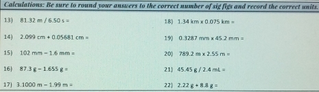 Calculations: Be sure to round your answers to the correct number of sig figs and record the correct units. 
13) 81.32m/6.50s= 18) 1.34km* 0.075km=
14) 2.099cm+0.05681cm= 19) 0.3287mm* 45.2mm=
15) 102mm-1.6mm= 20 789.2m* 2.55m=
16) 87.3g-1.655g= 21 45.45g/2.4mL=
17] 3.1000m-1.99m= 22 2.22g+8.8g=