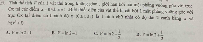 Tính thể tích V của 1 vật thể trong không gian , giới hạn bởi hai mặt phẳng vuông góc với trục
Ox tại các điểm x=0 và x=1.Biết thiết diện của vật thể bị cắt bởi 1 mặt phẳng vuông góc với
trục Ox tại điểm có hoành dhat Q* (0≤ x≤ 1) là 1 hình chữ nhật có độ dài 2 cạnh bằng x và
ln (x^2+1)
A. V=ln 2+1 B. V=ln 2-1 C. V=ln 2- 1/2  D. V=ln 2+ 1/2 