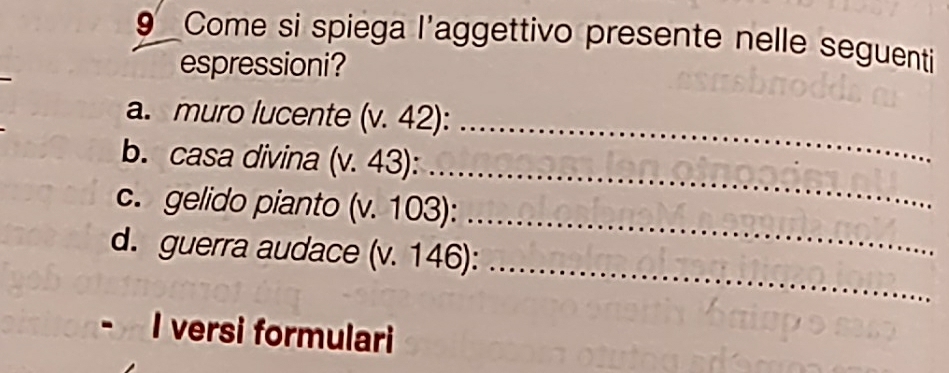 Come si spiega l'aggettivo presente nelle seguenti 
espressioni? 
a. muro lucente (v. 42):_ 
_ 
b. casa divina (v. 43): 
_ 
c. gelido pianto (v. 103): 
_ 
d. guerra audace (v. 146): 
I versi formulari