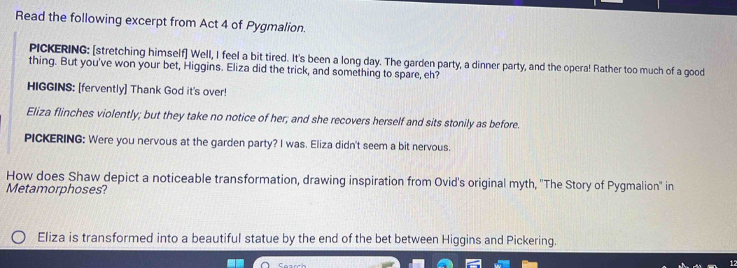 Read the following excerpt from Act 4 of Pygmalion. 
PICKERING: [stretching himself] Well, I feel a bit tired. It's been a long day. The garden party, a dinner party, and the opera! Rather too much of a good 
thing. But you've won your bet, Higgins. Eliza did the trick, and something to spare, eh? 
HIGGINS: [fervently] Thank God it's over! 
Eliza flinches violently; but they take no notice of her; and she recovers herself and sits stonily as before. 
PICKERING: Were you nervous at the garden party? I was. Eliza didn't seem a bit nervous. 
How does Shaw depict a noticeable transformation, drawing inspiration from Ovid's original myth, ''The Story of Pygmalion'' in 
Metamorphoses? 
Eliza is transformed into a beautiful statue by the end of the bet between Higgins and Pickering.