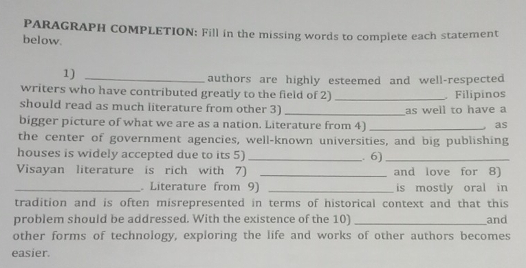 PARAGRAPH COMPLETION: Fill in the missing words to complete each statement 
below. 
1)_ 
authors are highly esteemed and well-respected 
writers who have contributed greatly to the field of 2) _ Filipinos 
should read as much literature from other 3)_ 
as well to have a 
bigger picture of what we are as a nation. Literature from 4) _as 
the center of government agencies, well-known universities, and big publishing 
houses is widely accepted due to its 5) _. 6)_ 
Visayan literature is rich with 7) _and love for 8) 
_ Literature from 9) _is mostly oral in 
tradition and is often misrepresented in terms of historical context and that this 
problem should be addressed. With the existence of the 10) _and 
other forms of technology, exploring the life and works of other authors becomes 
easier.