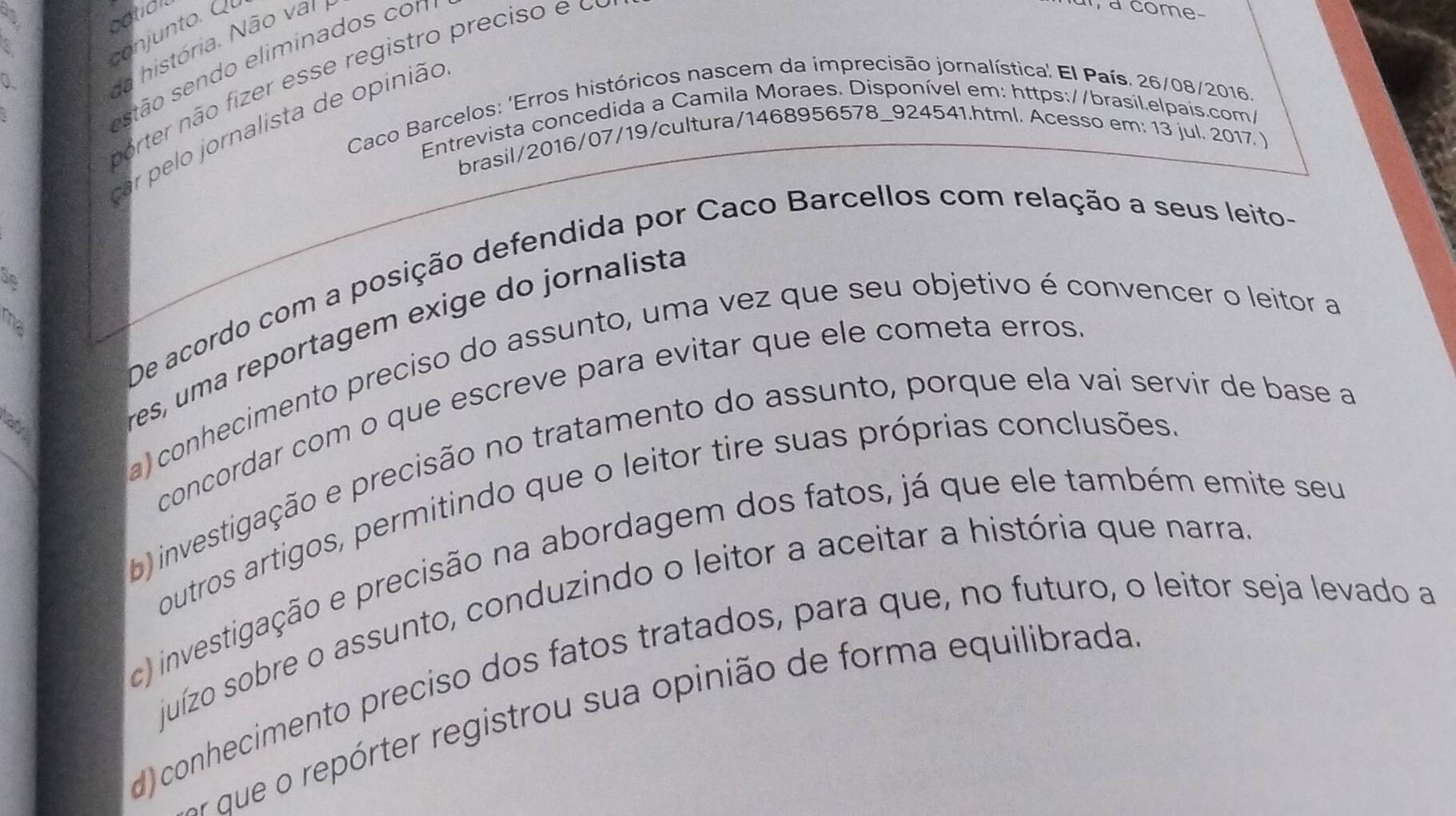 ootidl
a
norter não fizer esse registro preciso e o
0
da história. Não var 
stão sen do eliminados con
a come-
* Caco Barcelos: 'Erros históricos nascem da imprecisão jornalística' El País. 26/08/2016.
Entrevista concedida a Camila Moraes. Disponível em: https://brasil.elpais.com/
par pelo jornalista de opinião
brasil/2016/07/19/cultura/1468956578_924541.html. Acesso em: 13 jul. 2017 )
De acordo com a posição defendida por Caco Barcellos com relação a seus leito-
se
ma
a) conhecimento preciso do assunto, uma vez que seu objetivo é convencer o leitor a
N 
res, uma reportagem exige do jornalista
_
concordar com o que escreve para evitar que ele cometa erros
b) investigação e precisão no tratamento do assunto, porque ela vai servir de base a
outros artigos, permitindo que o leitor tire suas próprias conclusões
c) investigação e precisão na abordagem dos fatos, já que ele também emite seu
juízo sobre o assunto, conduzindo o leitor a aceitar a história que narra
d)conhecimento preciso dos fatos tratados, para que, no futuro, o leitor seja levado a
or que o repórter registrou sua opinião de forma equilibrada