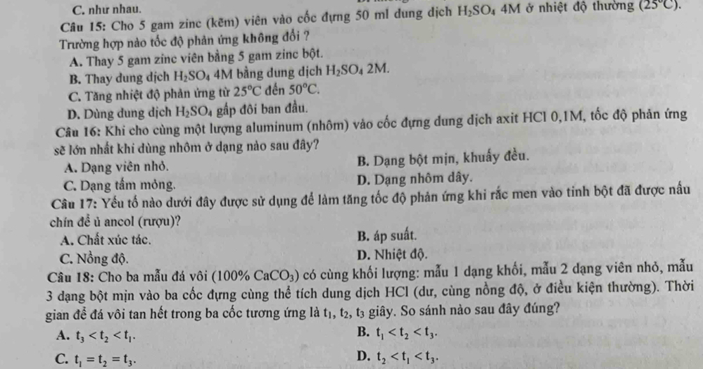 C. như nhau.
Câu 15: Cho 5 gam zinc (kẽm) viên vào cốc đựng 50 ml dung dịch H_2SO_44M 1 ở nhiệt độ thường (25°C).
Trường hợp nào tốc độ phản ứng không đổi ?
A. Thay 5 gam zinc viên bằng 5 gam zinc bột.
B. Thay dung dịch H_2SO_4 4M bằng dung dịch H_2SO_42M.
C. Tăng nhiệt độ phản ứng từ 25°C đền 50°C.
D. Dùng dung dịch H_2SO_4 gấp đôi ban đầu.
Câu 16: Khi cho cùng một lượng aluminum (nhôm) vào cốc đựng dung dịch axit HCl 0,1M, tốc độ phản ứng
sẽ lớn nhất khi dùng nhôm ở dạng nào sau đây?
A. Dạng viên nhỏ. B. Dạng bột mịn, khuấy đều.
C. Dạng tấm mỏng. D. Dạng nhôm dây.
Câu 17: Yếu tố nào dưới đây được sử dụng để làm tăng tốc độ phản ứng khi rắc men vào tinh bột đã được nấu
chín đề ủ ancol (rượu)?
A. Chất xúc tác. B. áp suất.
C. Nồng độ. D. Nhiệt độ.
Câu 18: Cho ba mẫu đá vôi (100% CaCO_3) có cùng khối lượng: mẫu 1 dạng khối, mẫu 2 dạng viên nhỏ, mẫu
3 dạng bột mịn vào ba cốc đựng cùng thể tích dung dịch HCl (dư, cùng nồng độ, ở điều kiện thường). Thời
gian để đá vôi tan hết trong ba cốc tương ứng là tị, t_2 , t3 giây. So sánh nào sau đây đúng?.
B.
A. t_3 t_1
D.
C. t_1=t_2=t_3. t_2