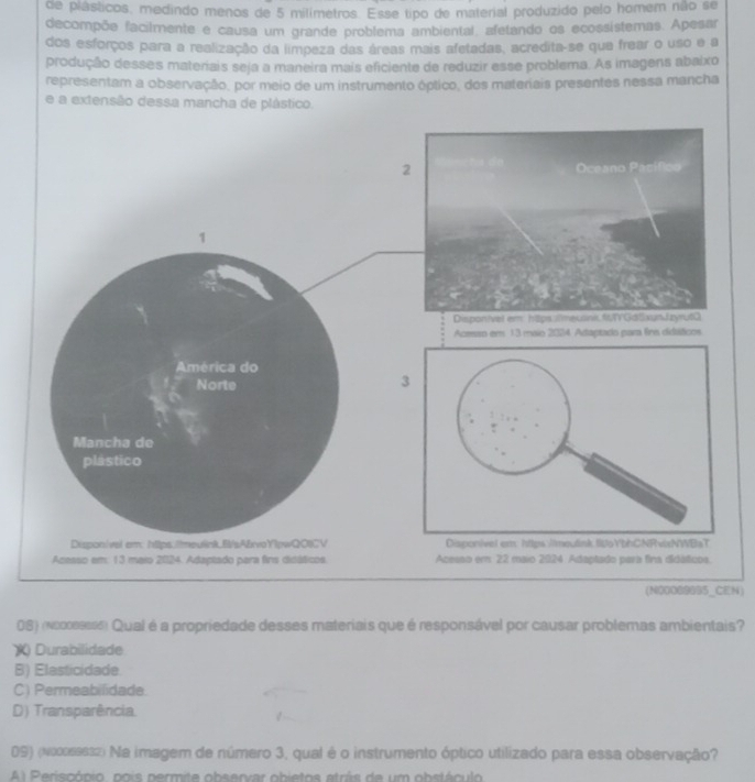 de plásticos, medindo menos de 5 milimetros. Esse tipo de material produzido pelo homer não se
decompõe facilmente e causa um grande problema ambiental, afetando os ecossístemas. Apesar
dos esforços para a realização da limpeza das áreas mais afetadas, acredita-se que frear o uso e a
produção desses materiais seja a maneira mais eficiente de reduzir esse problema. As imagens abaixo
representam a observação, por meio de um instrumento óptico, dos materiais presentes nessa mancha
e a extensão dessa mancha de plástico.
1
Acmao em 13 maio 2024 Adaptado para firs didiáficos
América do
Norte
Mancha de
plástico
Dispon/val em: https.//meulink.B/sA&rvoYlpwQOICV 
Acesso em: 13 maio 2024. Adaptado para fins didáticos. Acesso em 22 maio 2924 Adaptado para fina didáticos.
(N00089695_CEN)
08) (κo∞εesss) Qual é a propriedade desses materiais que é responsável por causar problemas ambientais?
X Durabilidade
B) Elasticidade.
C) Permeabifidade.
D) Transparência.
09) (nosssss2) Na imagem de número 3, qual é o instrumento óptico utilizado para essa observação?
l P erisoónio, pois permite obsenvar obietos atrás de um obstáculo