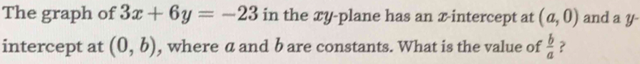 The graph of 3x+6y=-23 in the xy -plane has an x-intercept at (a,0) and a y - 
intercept at (0,b) , where a and b are constants. What is the value of  b/a  ?