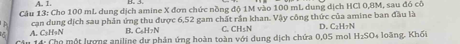 A. 1. B. 5.
Câu 13: Cho 100 mL dung dịch amine X đơn chức nồng độ 1M vào 100 mL dung dịch HCl 0,8M, sau đó cô
cạn dung dịch sau phản ứng thu được 6,52 gam chất rắn khan. Vậy công thức của amine ban đầu là
A. C_3H_9N B. C_6H_7N C. CH_5N D. C_2H_7N
Câu 14: Cho một lượng aniline dư phản ứng hoàn toàn với dung dịch chứa 0,05 mol H_2SO_4 loãng. Khối