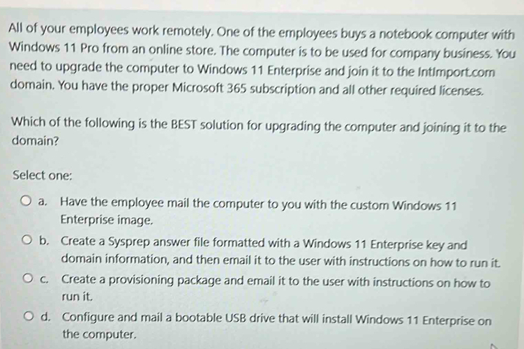 All of your employees work remotely. One of the employees buys a notebook computer with
Windows 11 Pro from an online store. The computer is to be used for company business. You
need to upgrade the computer to Windows 11 Enterprise and join it to the IntImport.com
domain. You have the proper Microsoft 365 subscription and all other required licenses.
Which of the following is the BEST solution for upgrading the computer and joining it to the
domain?
Select one:
a. Have the employee mail the computer to you with the custom Windows 11
Enterprise image.
b. Create a Sysprep answer file formatted with a Windows 11 Enterprise key and
domain information, and then email it to the user with instructions on how to run it.
c. Create a provisioning package and email it to the user with instructions on how to
run it.
d. Configure and mail a bootable USB drive that will install Windows 11 Enterprise on
the computer.