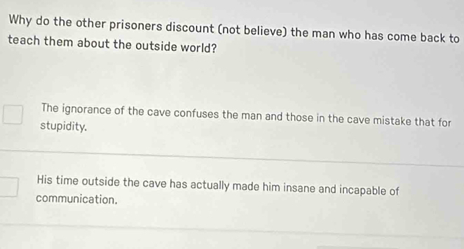 Why do the other prisoners discount (not believe) the man who has come back to
teach them about the outside world?
The ignorance of the cave confuses the man and those in the cave mistake that for
stupidity.
His time outside the cave has actually made him insane and incapable of
communication.