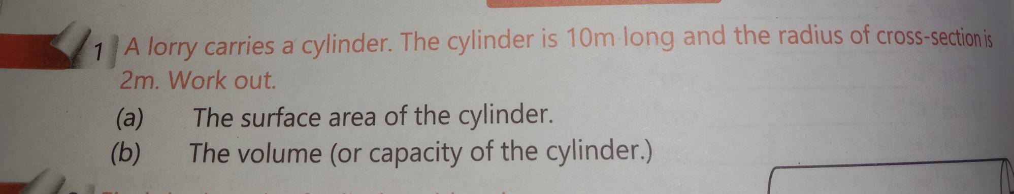 A lorry carries a cylinder. The cylinder is 10m long and the radius of cross-section is
2m. Work out. 
(a) The surface area of the cylinder. 
(b) The volume (or capacity of the cylinder.)