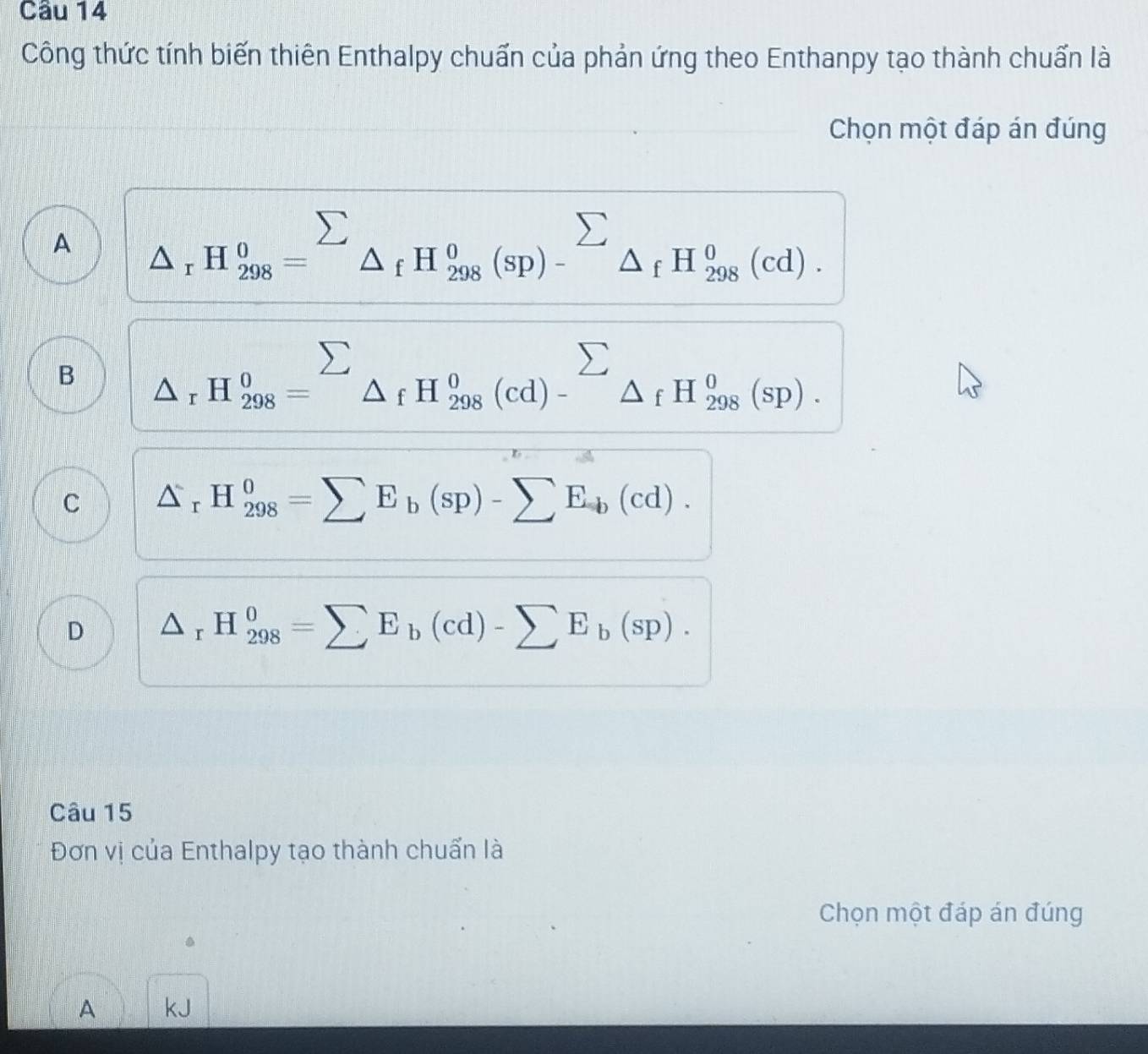 Công thức tính biến thiên Enthalpy chuẩn của phản ứng theo Enthanpy tạo thành chuấn là
Chọn một đáp án đúng
A (△)^(sumlimits)H_x=^sumlimits _△ _fH_298_fH_(298)^0(sp)-^H_29_fH_(298)^0(cd).endarray 
B beginarrayr sumlimits  △ _rH_(298)^0=sumlimits _△ _fH_(298)^0(cd)-^sumlimits  △ _fH_(298)^0(sp).endarray 
C △ _rH_(298)^0=sumlimits E_b(sp)-sumlimits E_b(cd).
D △ _rH_(298)^0=sumlimits E_b(cd)-sumlimits E_b(sp). 
Câu 15
Đơn vị của Enthalpy tạo thành chuẩn là
Chọn một đáp án đúng
A kJ