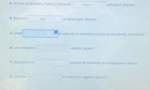 En sus vacaciones, Pablo y Eduardo hicieron windsurf. (hacer) 
4. Rosa no hizo la tarea ayer. (hacer) 
5. Jorge I el auto de su hermana y tuvo un accidente. (conducir) 
6. Los invitados dulces. (traer) 
7. Nosotros no tiempo de terminar las invitaciones. (tener) 
8. ¿Dónde tú todos los regalos? (poner)