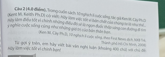 Trong cuốn sách 10 nghịch lí cuộc sống, tác giả Ken M. Cây Ph.D 
(Kent M. Keith Ph.D) có viết: Hãy làm việc tốt vì bản chất của chúng ta là như thế... 
Hãy làm điều tốt vì chính những điều đó sẽ là ngọn đuốc thắp sáng con đường đi tìm 
ý nghĩa cuộc sống cũng như những giá trị của bản thân bạn. 
(Ken M. Cây Ph.D, 10 nghịch lí cuộc sống, theo First News dịch, NXB Trẻ, 
Thành phố Hồ Chí Minh, 2008) 
Từ gợi ý trên, em hãy viết bài văn nghị luận (khoảng 400 chữ) với chủ đế: 
Hy làm việc tốt vì chính bạn!