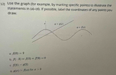 Use the graph (for example, by marking specific points) to illustrate the
statements in (a)-(d). If possible, label the coordinates of any points you
draw.
f(0)=2
b. f(-3)=f(3)=f(9)=0
f(2)-g(2)
d g(x)>f(x) tar x>2