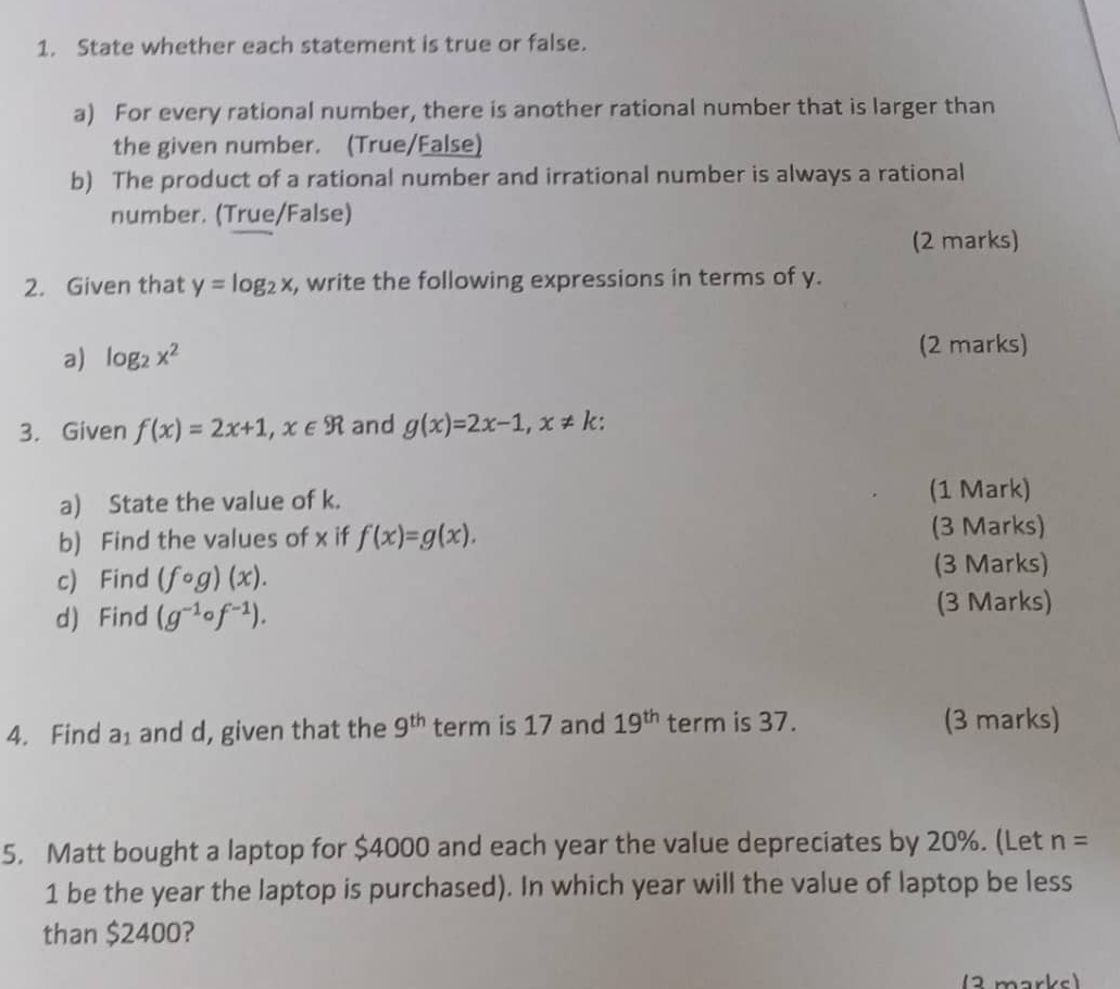 State whether each statement is true or false. 
a) For every rational number, there is another rational number that is larger than 
the given number. (True/False) 
b) The product of a rational number and irrational number is always a rational 
number. (True/False) 
(2 marks) 
2. Given that y=log _2x , write the following expressions in terms of y. 
a) log _2x^2
(2 marks) 
3. Given f(x)=2x+1, x∈ R and g(x)=2x-1, x!= k : 
a) State the value of k. (1 Mark) 
b) Find the values of x if f(x)=g(x). 
(3 Marks) 
c) Find (fcirc g)(x). 
(3 Marks) 
d) Find (g^(-1)circ f^(-1)). (3 Marks) 
4. Find a_1 and d, given that the 9^(th) term is 17 and 19^(th) term is 37. (3 marks) 
5. Matt bought a laptop for $4000 and each year the value depreciates by 20%. (Let n=
1 be the year the laptop is purchased). In which year will the value of laptop be less 
than $2400? 
(2 markc)