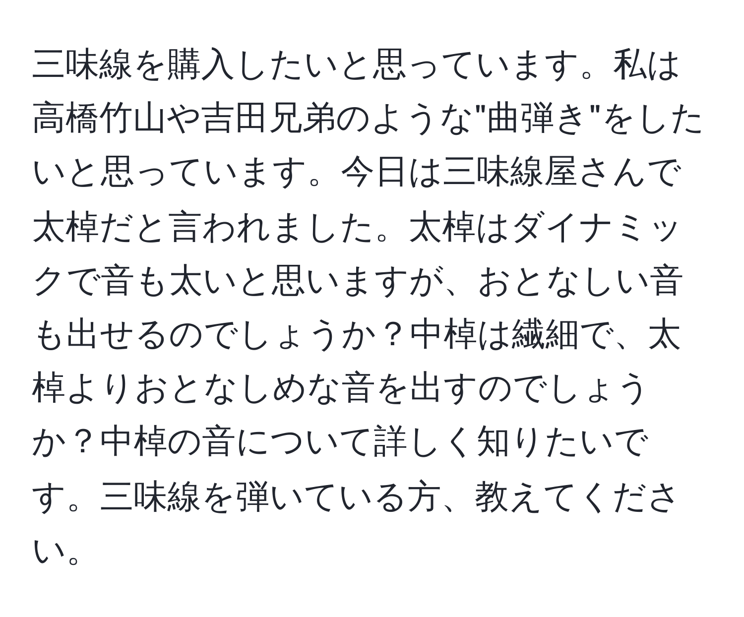 三味線を購入したいと思っています。私は高橋竹山や吉田兄弟のような"曲弾き"をしたいと思っています。今日は三味線屋さんで太棹だと言われました。太棹はダイナミックで音も太いと思いますが、おとなしい音も出せるのでしょうか？中棹は繊細で、太棹よりおとなしめな音を出すのでしょうか？中棹の音について詳しく知りたいです。三味線を弾いている方、教えてください。