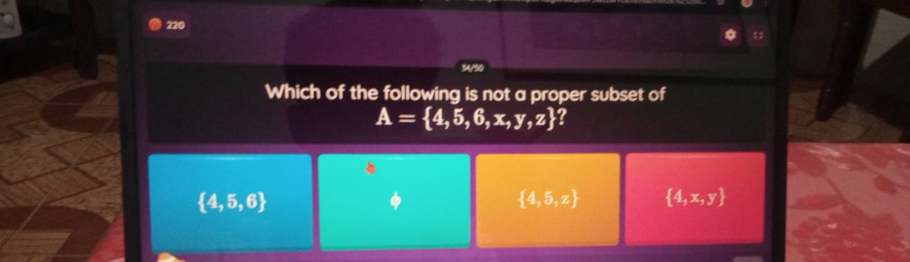 220
Which of the following is not a proper subset of
A= 4,5,6,x,y,z
 4,5,6
φ
 4,5,z
 4,x,y