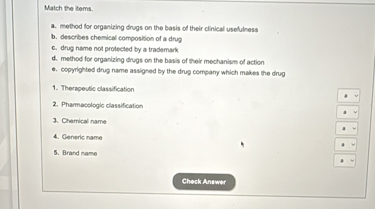 Match the items. 
a. method for organizing drugs on the basis of their clinical usefulness 
b. describes chemical composition of a drug 
c. drug name not protected by a trademark 
d. method for organizing drugs on the basis of their mechanism of action 
e. copyrighted drug name assigned by the drug company which makes the drug 
1. Therapeutic classification 
2. Pharmacologic classification 
3. Chemical name 
4. Generic name a 
5. Brand name 
Check Answer