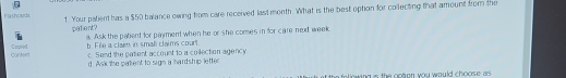 a shcard 1. Your palient has a $50 balance owing from care received last month. What is the best option for conlecting that amount from the
patent? a. Ask the patient for payment when he or she comes in for care nexd week
Cortn CapNnI t. File a claim in small claims court. Send the patent account to a coilection agency
d. Ask the palient to sign a hardship letter
t the following is the opton you would choose as