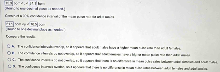 75.3 bpm
(Round to one decimal place as needed.)
Construct a 90% confidence interval of the mean pulse rate for adult males.
61.1 bpm
(Round to one decimal place as needed.)
Compare the results.
A. The confidence intervals overlap, so it appears that adult males have a higher mean pulse rate than adult females.
B. The confidence intervals do not overlap, so it appears that adult females have a higher mean pulse rate than adult males.
C. The confidence intervals do not overlap, so it appears that there is no difference in mean pulse rates between adult females and adult males.
D. The confidence intervals overlap, so it appears that there is no difference in mean pulse rates between adult females and adult males.