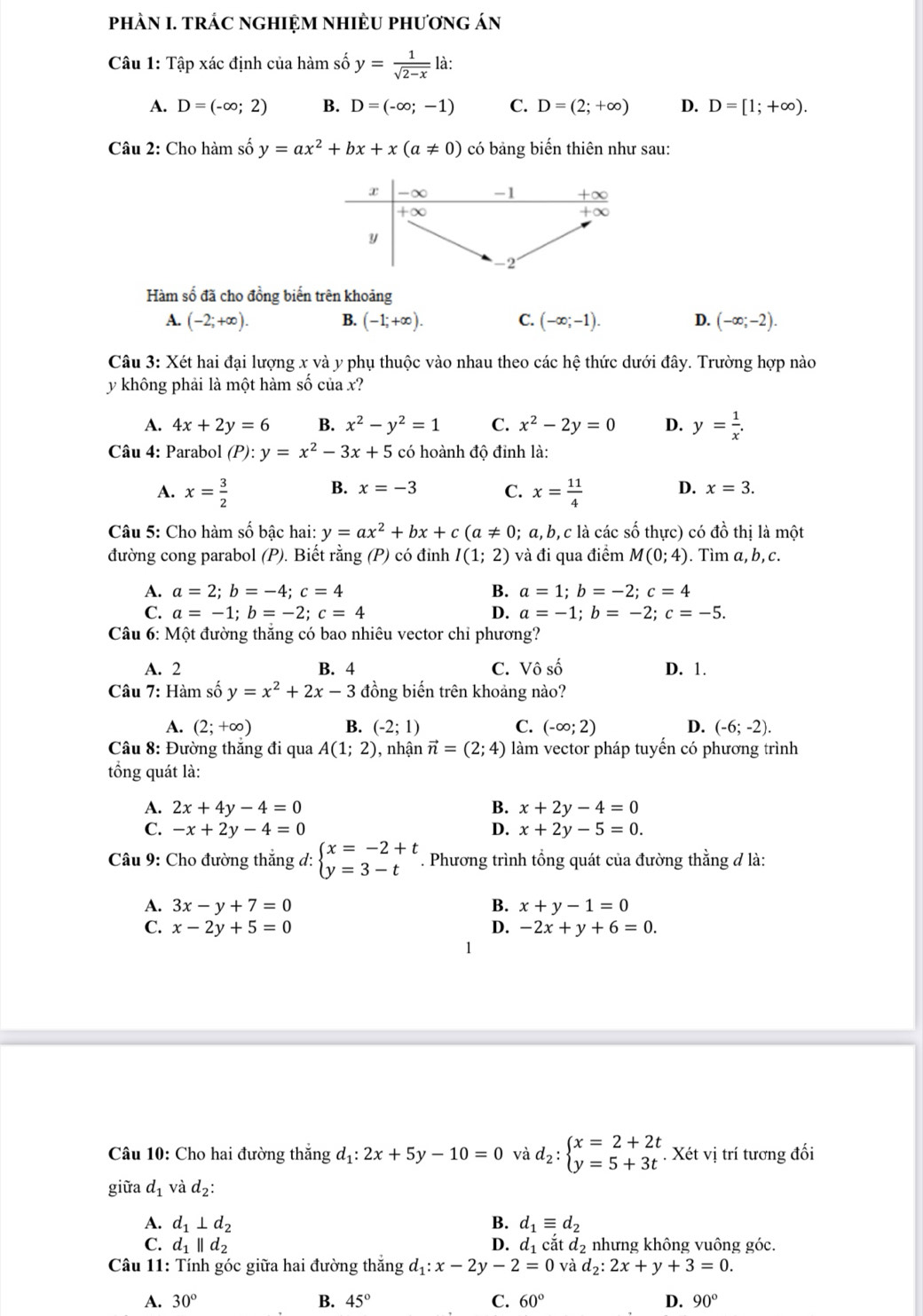 phÀN I. tRÁC nGHIệM nHiÈU phương án
Câu 1: Tập xác định của hàm số y= 1/sqrt(2-x)  là:
A. D=(-∈fty ;2) B. D=(-∈fty ;-1) C. D=(2;+∈fty ) D. D=[1;+∈fty ).
Câu 2: Cho hàm số y=ax^2+bx+x(a!= 0) có bảng biến thiên như sau:
Hàm số đã cho đồng biến trên khoảng
A. (-2;+∈fty ). B. (-1;+∈fty ). C. (-∈fty ;-1). D. (-∈fty ;-2).
Câu 3: Xét hai đại lượng x và y phụ thuộc vào nhau theo các hệ thức dưới đây. Trường hợp nào
y không phải là một hàm số của x?
A. 4x+2y=6 B. x^2-y^2=1 C. x^2-2y=0 D. y= 1/x .
Câu 4: Parabol (P):y=x^2-3x+5 có hoành độ đỉnh là:
B. x=-3 C.
A. x= 3/2  x= 11/4  D. x=3.
Câu 5: Cho hàm số bậc hai: y=ax^2+bx+c(a!= 0 . a, b, c là các số thực) có đồ thị là một
đường cong parabol (P). Biết rằng (P) có đinh I(1;2) và đi qua điểm M(0;4). Tìm a,b, c.
A. a=2;b=-4;c=4 B. a=1;b=-2;c=4
C. a=-1;b=-2;c=4 D. a=-1;b=-2;c=-5.
Câu 6: Một đường thắng có bao nhiêu vector chỉ phương?
A. 2 B. 4 C. Vô số D. 1.
Câu 7: Hàm số y=x^2+2x-3 đồng biến trên khoảng nào?
A. (2;+∈fty ) B. (-2;1) C. (-∈fty ;2) D. (-6;-2).
Câu 8: Đường thăng đi qua A(1;2) ), nhận vector n=(2;4) làm vector pháp tuyến có phương trình
tổng quát là:
A. 2x+4y-4=0 B. x+2y-4=0
C. -x+2y-4=0 D. x+2y-5=0.
Câu 9: Cho đường thắng đ: beginarrayl x=-2+t y=3-tendarray.. Phương trình tổng quát của đường thằng đ là:
A. 3x-y+7=0 B. x+y-1=0
C. x-2y+5=0 D. -2x+y+6=0.
Câu 10: Cho hai đường thắng d_1:2x+5y-10=0 và d_2:beginarrayl x=2+2t y=5+3tendarray.. Xét vị trí tương đối
giữa d_1 và d_2:
A. d_1⊥ d_2 B. d_1equiv d_2
C. d_1parallel d_2 D. d_1 cắt d_2 nhưng không vuông góc.
Câu 11: Tính góc giữa hai đường thắng d_1:x-2y-2=0 và d_2:2x+y+3=0.
A. 30° B. 45° C. 60° D. 90°