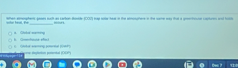 solar heat, the When atmospheric gases such as carbon dioxide (CO2) trap solar heat in the atmosphere in the same way that a greenhouse captures and holds
occurs.
a. Global warming
b. Greenhouse effect
c. Global warming potential (GWP)
Capee tone deplesion potential (ODP)
D 20