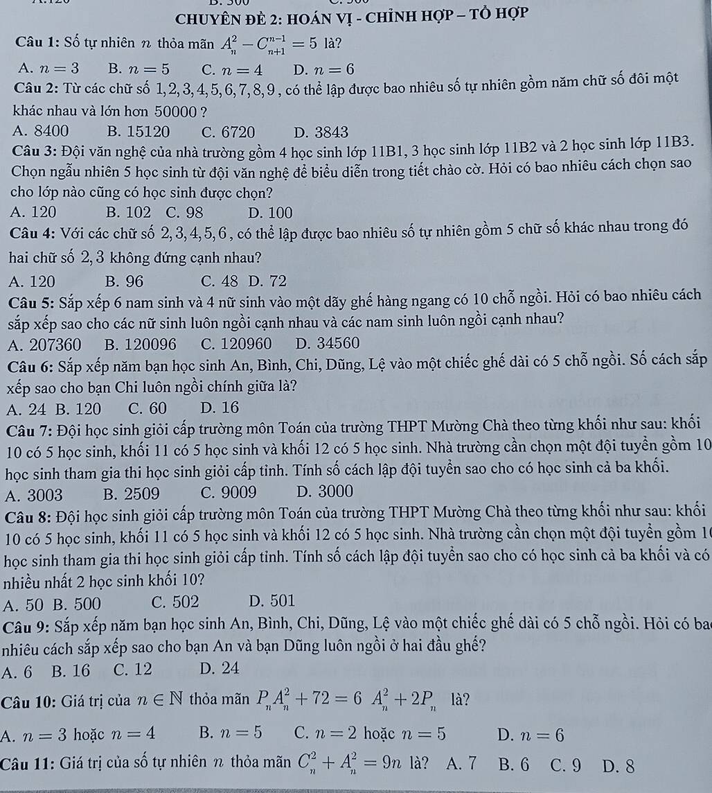 CHUYÊN ĐÈ 2: HOáN VỊ - CHỉNH HợP - Tὸ Hợp
Câu 1: Số tự nhiên % thỏa mãn A_n^(2-C_(n+1)^(n-1)=5la ?
A. n=3 B. n=5 C. n=4 D. n=6
Câu 2: Từ các chữ số 1,2,3,4,5,6,7,8,9, có thể lập được bao nhiêu số tự nhiên gồm năm chữ số đôi một
khác nhau và lớn hơn 50000 ?
A. 8400 B. 15120 C. 6720 D. 3843
Câu 3: Đội văn nghệ của nhà trường gồm 4 học sinh lớp 11B1, 3 học sinh lớp 11B2 và 2 học sinh lớp 11B3.
Chọn ngẫu nhiên 5 học sinh từ đội văn nghệ để biểu diễn trong tiết chào cờ. Hỏi có bao nhiêu cách chọn sao
cho lớp nào cũng có học sinh được chọn?
A. 120 B. 102 C. 98 D. 100
Câu 4: Với các chữ số 2, 3,4,5,6, có thể lập được bao nhiêu số tự nhiên gồm 5 chữ số khác nhau trong đó
hai chữ số 2, 3 không đứng cạnh nhau?
A. 120 B. 96 C. 48 D. 72
Câu 5: Sắp xếp 6 nam sinh và 4 nữ sinh vào một dãy ghế hàng ngang có 10 chỗ ngồi. Hỏi có bao nhiêu cách
sắp xếp sao cho các nữ sinh luôn ngồi cạnh nhau và các nam sinh luôn ngồi cạnh nhau?
A. 207360 B. 120096 C. 120960 D. 34560
Câu 6: Sắp xếp năm bạn học sinh An, Bình, Chi, Dũng, Lệ vào một chiếc ghế dài có 5 chỗ ngồi. Số cách sắp
xếp sao cho bạn Chi luôn ngồi chính giữa là?
A. 24 B. 120 C. 60 D. 16
Câu 7: Đội học sinh giỏi cấp trường môn Toán của trường THPT Mường Chà theo từng khối như sau: khối
10 có 5 học sinh, khối 11 có 5 học sinh và khối 12 có 5 học sinh. Nhà trường cần chọn một đội tuyền gồm 10
học sinh tham gia thi học sinh giỏi cấp tỉnh. Tính số cách lập đội tuyển sao cho có học sinh cả ba khối.
A. 3003 B. 2509 C. 9009 D. 3000
Câu 8: Đội học sinh giỏi cấp trường môn Toán của trường THPT Mường Chà theo từng khối như sau: khối
10 có 5 học sinh, khối 11 có 5 học sinh và khối 12 có 5 học sinh. Nhà trường cần chọn một đội tuyển gồm 10
học sinh tham gia thi học sinh giỏi cấp tỉnh. Tính số cách lập đội tuyển sao cho có học sinh cả ba khối và có
nhiều nhất 2 học sinh khối 10?
A. 50 B. 500 C. 502 D. 501
Câu 9: Sắp xếp năm bạn học sinh An, Bình, Chi, Dũng, Lệ vào một chiếc ghế dài có 5 chỗ ngồi. Hỏi có ba
nhiêu cách sắp xếp sao cho bạn An và bạn Dũng luôn ngồi ở hai đầu ghế?
A. 6 B. 16 C. 12 D. 24
Câu 10: Giá trị của n∈ N thỏa mãn P_n)A_n^(2+72=6A_n^2+2P_n) là?
A. n=3 hoặc n=4 B. n=5 C. n=2 hoặc n=5 D. n=6
Câu 11: Giá trị của số tự nhiên n thỏa mãn C_n^2+A_n^2=9n là? A. 7 B. 6 C. 9 D. 8