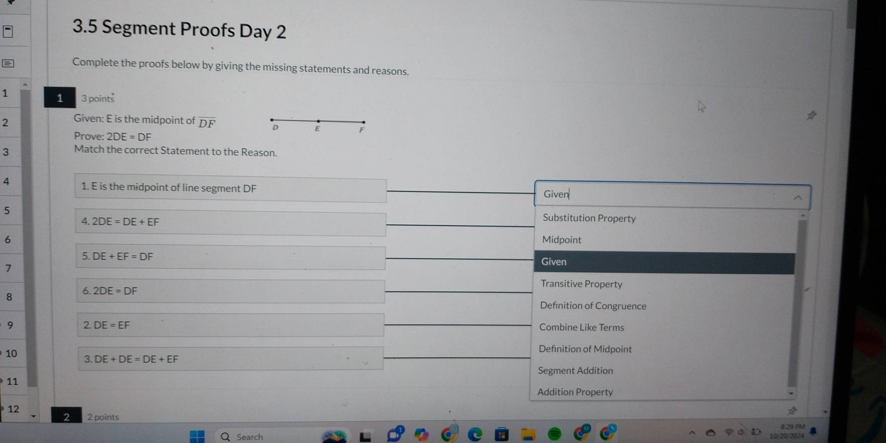 3.5 Segment Proofs Day 2
Complete the proofs below by giving the missing statements and reasons.
1 1 3 points
2
Given: E is the midpoint of overline DF
D E F
Prove: 2DE=DF
3
Match the correct Statement to the Reason.
4
1. E is the midpoint of line segment DF
Given
5
4. 2DE=DE+EF
Substitution Property
6 Midpoint
5. DE+EF=DF
Given
7 Transitive Property
8
6. 2DE=DF
Defnition of Congruence
2. DE=EF
9 Combine Like Terms
10
Defnition of Midpoint
3. DE+DE=DE+EF
Segment Addition
11
Addition Property
12
2 2 points
8 29 PM
Search 10/20/2024