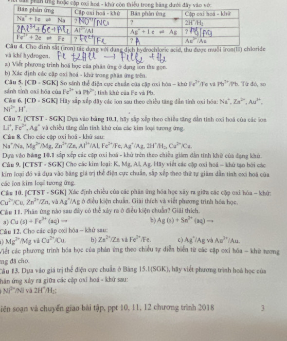 bản phản ứng hoặc cặp oxi hoá - 
on) tác dụng với dung dịch hydrochloric acid, thu được muối iron(II) chloride
và khí hydrogen.
a) Viết phương trình hoá học của phản ứng ở dạng lon thu gọn.
b) Xác định các cặp oxi hoá - khử trong phản ứng trên.
Câu 5. |CD- SGK] So sánh thể điện cực chuẩn của cặp oxi hóa - khứ Fe^(2+)/F e và Pb^(2+)/Pb. Từ đó, so
sánh tính oxi hóa của Fe^(2+) và Pb^(2+); tỉnh khứ của Fe và Pb.
Câu 6. [CD - SGK] Hãy sắp xếp dãy các ion sau theo chiều tăng dẫn tính oxi hóa: Na^+,Zn^(2+),Au^(3+),
Ni^(2+),H^+.
Câu 7. [CTST - SGK] Dựa vào bảng 10.1, hãy sắp xếp theo chiều tăng dẫn tính oxi hoá của các ion
Li^+,Fe^(2+),Ag^+ và chiều tăng dần tính khử của các kim loại tương ứng.
Câu 8. Cho các cặp oxi hoá - khử sau:
Na^+/Na, Mg^((2+)^(·)/Mg,Zn^2+)/Zn,Al^(3+)/Al,Fe^(2+)/Fe,Ag^+/Ag,2H^+/H_2,Cu^(2+)/Cu.
Dựa vào bảng 10.1 sắp xếp các cặp oxi hoá - khử trên theo chiều giảm dần tính khử của dạng khử.
Câu 9. [CTST - SGK] Cho các kim loại: K, Mg, Al, Ag. Hãy viết các cặp oxi hoá - khử tạo bởi các
kim loại đó và dựa vào bảng giá trị thế điện cực chuẩn, sắp xếp theo thứ tự giảm dần tính oxi hoá của
các ion kim loại tương ứng.
Câu 10. [CTST - SGK] Xác định chiều của các phản ứng hóa học xây ra giữa các cặp oxi hóa - khử:
Cu^(2+)/Cu,Zn^(2+)/Zn , và Ag^+/Ag ở điều kiện chuẩn. Giải thích và viết phương trình hóa học.
Câu 11. Phản ứng nào sau đây có thể xảy ra ở điều kiện chuẩn? Giải thích.
a) Cu(s)+Fe^(3+) (aq) b) Ag(s)+Sn^(2+)(aq)
Câu 12. Cho các cặp oxi hóa - khử sau:
Mg^(2+)/Mg và Cu^(2+)/Cu. b) Zn^(2+)/Zn và Fe^(2+)/Fe. c) Ag^+/Ag và Au^(3+)/Au.
Viết các phương trình hóa học của phản ứng theo chiều tự diễn biển từ các cặp oxi hóa - khử tương
mg đã cho.
Câu 13. Dựa vào giá trị thế điện cực chuẩn ở Băng 15.1(SGK), hãy viết phương trình hoá học của
hản ứng xây ra giữa các cặp oxi hoá - khử sau:
Ni^(2+)/Ni và 2H^+/H_2;
iên soạn và chuyển giao bài tập, ppt 10, 11, 12 chương trình 2018 3