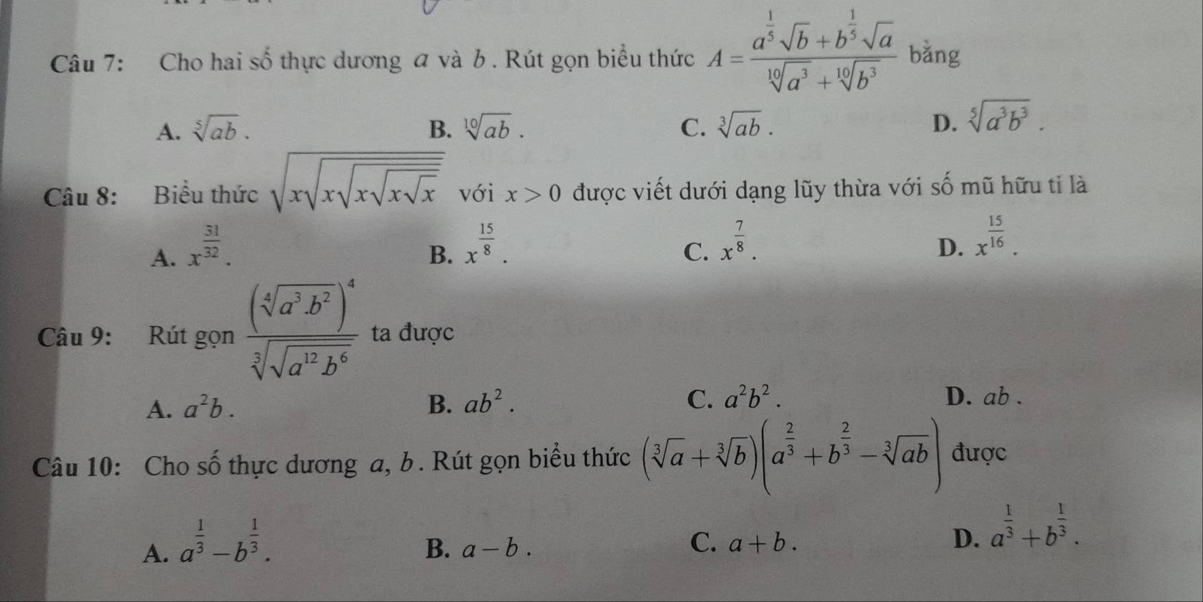 Cho hai số thực dương a và b . Rút gọn biểu thức A=frac a^(frac 1)5sqrt(b)+b^(frac 1)5sqrt(a)sqrt[10](a^3)+sqrt[10](b^3) bằng
A. sqrt[5](ab). B. sqrt[10](ab). C. sqrt[3](ab). D. sqrt[5](a^3b^3). 
Câu 8: Biểu thức sqrt(xsqrt xsqrt xsqrt xsqrt x) với x>0 được viết dưới dạng lũy thừa với số mũ hữu tỉ là
A. x^(frac 31)32.
B. x^(frac 15)8.
C. x^(frac 7)8.
D. x^(frac 15)16. 
Câu 9: Rút gọn frac (sqrt[4](a^3b^2))^4sqrt[3](sqrt a^(12)b^6) ta được
A. a^2b. B. ab^2. C. a^2b^2. D. ab.
Câu 10: Cho số thực dương a, b. Rút gọn biểu thức (sqrt[3](a)+sqrt[3](b))(a^(frac 2)3+b^(frac 2)3-sqrt[3](ab)) được
A. a^(frac 1)3-b^(frac 1)3.
B. a-b.
C. a+b. D. a^(frac 1)3+b^(frac 1)3.