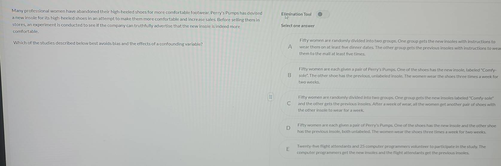 Many professional women have abandoned their high-heeled shoes for more comfortable footwear. Perry's Pumps has devised Elimination Tool
a new insole for its high-heeled shoes in an attempt to make them more comfortable and increase sales. Before selling them in
stores, an experiment is conducted to see if the company can truthfully advertise that the new insole is indeed more Select one answer
comfortable.
Fifty women are randomly divided into two groups. One group gets the new insoles with instructions to
Which of the studies described below best avoids bias and the effects of a confounding variable? A wear them on at least five dinner dates. The other group gets the previous insoles with instructions to wea
them to the mall at least five times.
Fifty women are each given a pair of Perry's Pumps. One of the shoes has the new insole, labeled "Comfy-
B sole". The other shoe has the previous, unlabeled insole. The women wear the shoes three times a week for
two weeks.
:: Fifty women are randomly divided into two groups. One group gets the new insoles labeled "Comfy-sole"
C and the other gets the previous insoles. After a week of wear, all the women get another pair of shoes with
Fifty women are each given a pair of Perry's Pumps. One of the shoes has the new insole and the other shoe
has the previous insole, both unlabeled. The women wear the shoes three times a week for two weeks.
F Twenty-five flight attendants and 25 computer programmers volunteer to participate in the study. The
computer programmers get the new insoles and the flight attendants get the previous insoles.