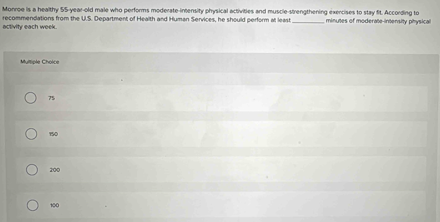 Monroe is a healthy 55-year -old male who performs moderate-intensity physical activities and muscle-strengthening exercises to stay fit. According to
recommendations from the U.S. Department of Health and Human Services, he should perform at least _minutes of moderate-intensity physical
activity each week.
Multiple Choice
75
150
200
100