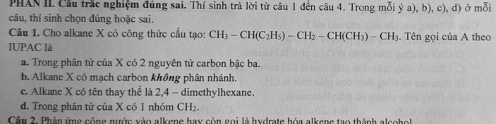 PHAN II. Cầu trắc nghiệm đúng sai. Thí sinh trả lời từ câu 1 đến câu 4. Trong mỗi ý a), b), c), d) ở mỗi
câu, thí sinh chọn đúng hoặc sai.
Câu 1. Cho alkane X có công thức cấu tạo: CH_3-CH(C_2H_5)-CH_2-CH(CH_3)-CH_3. Tên gọi của A theo
IUPAC là
a. Trong phân tử của X có 2 nguyên tử carbon bậc ba.
b. Alkane X có mạch carbon không phân nhánh.
c. Alkane X có tên thay thế là 2, 4 - dimethylhexane.
d. Trong phân tử của X có 1 nhóm CH_2. 
Câu 2. Phản ứng cộng nước vào alkene hay còn gọi là hydrate hóa alkene tạo thành alcoho