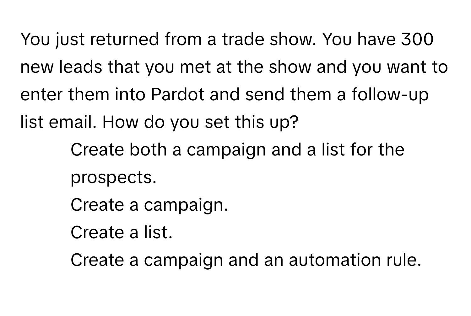 You just returned from a trade show. You have 300 new leads that you met at the show and you want to enter them into Pardot and send them a follow-up list email. How do you set this up?

1) Create both a campaign and a list for the prospects.
2) Create a campaign.
3) Create a list.
4) Create a campaign and an automation rule.