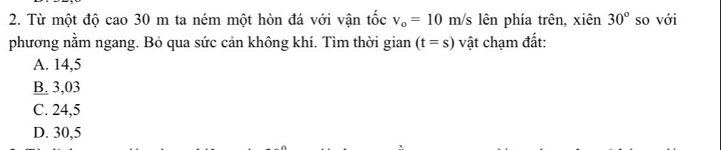 Từ một độ cao 30 m ta ném một hòn đá với vận tốc v_o=10m/s lên phía trên, xiên 30° so với
phương nằm ngang. Bỏ qua sức cản không khí. Tìm thời gian (t=s) vật chạm đất:
A. 14,5
B. 3,03
C. 24,5
D. 30,5