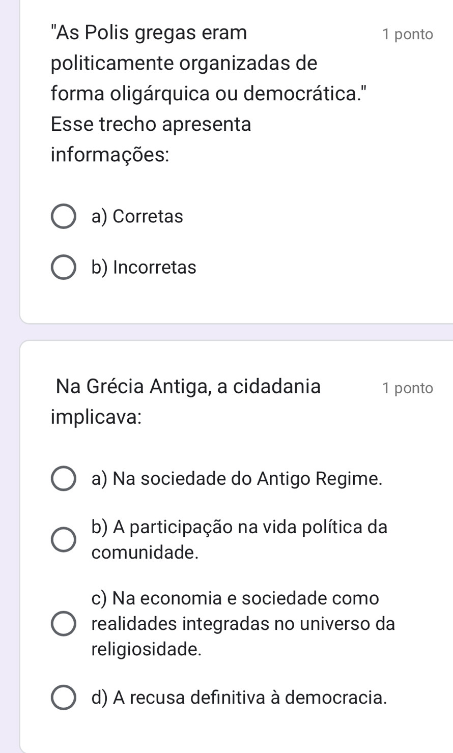 'As Polis gregas eram 1 ponto
politicamente organizadas de
forma oligárquica ou democrática.''
Esse trecho apresenta
informações:
a) Corretas
b) Incorretas
Na Grécia Antiga, a cidadania 1 ponto
implicava:
a) Na sociedade do Antigo Regime.
b) A participação na vida política da
comunidade.
c) Na economia e sociedade como
realidades integradas no universo da
religiosidade.
d) A recusa definitiva à democracia.