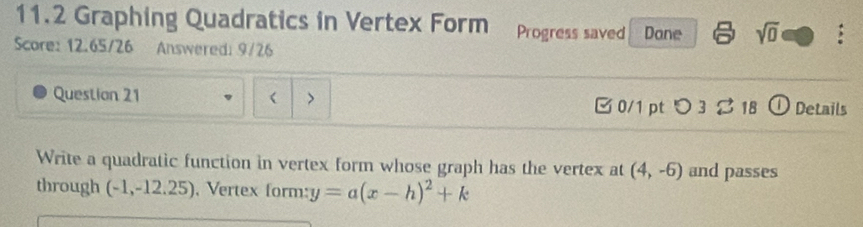 11.2 Graphing Quadratics in Vertex Form Progress saved Done sqrt(0) : 
Score: 12.65/26 Answered: 9/26 
Question 21 ( > ① Details 
30/1 pt つ3% 18 
Write a quadratic function in vertex form whose graph has the vertex at (4,-6) and passes 
through (-1,-12.25) , Vertex form: y=a(x-h)^2+k