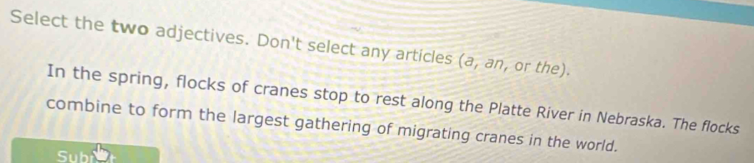 Select the two adjectives. Don't select any articles (a,an , or the). 
In the spring, flocks of cranes stop to rest along the Platte River in Nebraska. The flocks 
combine to form the largest gathering of migrating cranes in the world. 
Subi