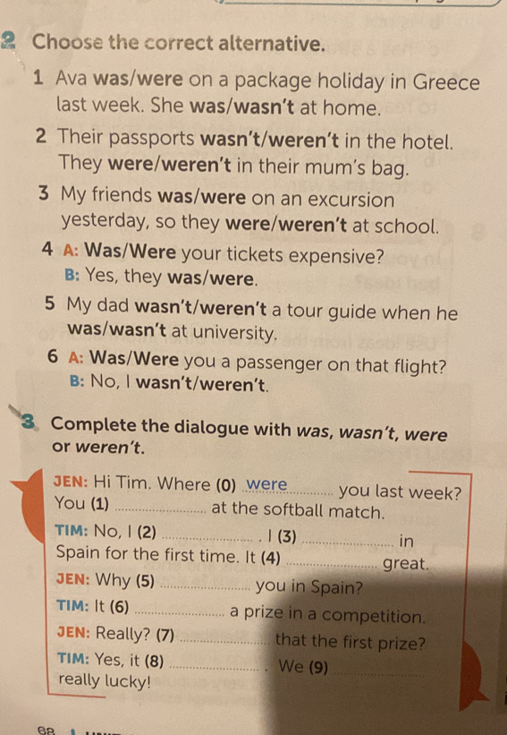 Choose the correct alternative.
1 Ava was/were on a package holiday in Greece
last week. She was/wasn’t at home.
2 Their passports wasn’t/weren’t in the hotel.
They were/weren’t in their mum's bag.
3 My friends was/were on an excursion
yesterday, so they were/weren’t at school.
4 A: Was/Were your tickets expensive?
B: Yes, they was/were.
5 My dad wasn’t/weren’t a tour guide when he
was/wasn’t at university.
6 A: Was/Were you a passenger on that flight?
B: No, I wasn't/weren't.
3 Complete the dialogue with was, wasn’t, were
or weren’t.
JEN: Hi Tim. Where (0) were _you last week?
You (1) _at the softball match.
TIm: No, I (2) _1 (3) _in
Spain for the first time. It (4) _great.
JEN: Why (5) _you in Spain?
TIM: It (6) _a prize in a competition.
JEN: Really? (7) _that the first prize?
TIM: Yes, it (8) _We (9)_
really lucky!
68