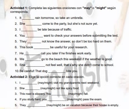 Actividad 1: Completa las siguientes oraciones con "may" o "might" según 
corresponda. 
1. It_ rain tomorrow, so take an umbrella. 
_ 
2. She come to the party, but she's not sure yet. 
_ 
3. 1 be late because of traffic. 
_ 
4. You want to check your answers before submitting the test. 
5. They _not know the answer, so don't be too hard on them. 
6. This book_ be useful for your research. 
7. He_ call you later if he finishes work early. 
8. We _go to the beach this weekend if the weather is good. 
9. She _not feel well, that's why she didn't come to school. 
10. Be careful! That dog _bite you. 
Actividad 2: Elige la opción correcta en cada oración. 
1. I_ (may/might) visit my grandparents next weekend. 
2. She _(may/might) not like spicy food. 
3. This road is slippery. You _(may/might) fall. 
4. If you study hard, you_ (may/might) pass the exam. 
5. They _(may/might) be on vacation because their house is empty.