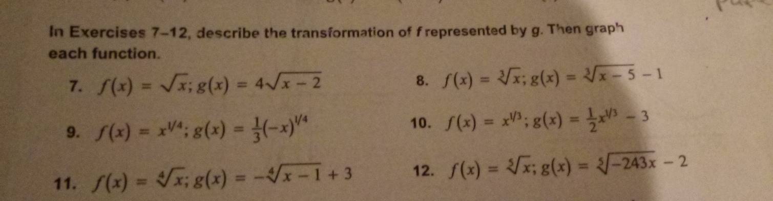 In Exercises 7-12, describe the transformation of f represented by g. Then graph 
each function. 
7. f(x)=sqrt(x); g(x)=4sqrt(x-2)
8. f(x)=sqrt[3](x); g(x)=sqrt[3](x-5)-1
9. f(x)=x^(1/4); g(x)= 1/3 (-x)^1/4
10. f(x)=x^(1/3); g(x)= 1/2 x^(1/3)-3
12. 
11. f(x)=sqrt[4](x); g(x)=-sqrt[4](x-1)+3 f(x)=sqrt[5](x); g(x)=sqrt[5](-243x)-2