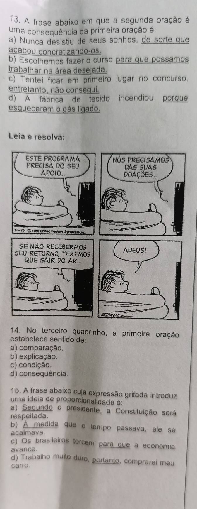 A frase abaixo em que a segunda oração é
uma consequência da primeira oração é:
a) Nunca desistiu de seus sonhos, de sorte que
acabou concretizando-os.
b) Escolhemos fazer o curso para que possamos
trabalhar na área desejada.
c) Tentei ficar em primeiro lugar no concurso,
entretanto, não consegui.
d) A fábrica de tecido incendiou porque
esqueceram o gás ligado.
Leia e resolva:
14. No terceiro quadrinho, a primeira oração
estabelece sentido de:
a) comparação.
b) explicação.
c) condição.
d) consequência.
15. A frase abaixo cuja expressão grifada introduz
uma ideia de proporcionalidade é:
a) Segundo o presidente, a Constituição será
respeitada.
b) À medida que o tempo passava, ele se
acalmava.
c) Os brasileiros torcem para que a economia
avance.
d) Trabalho muito duro, portanto, comprarei meu
carro.