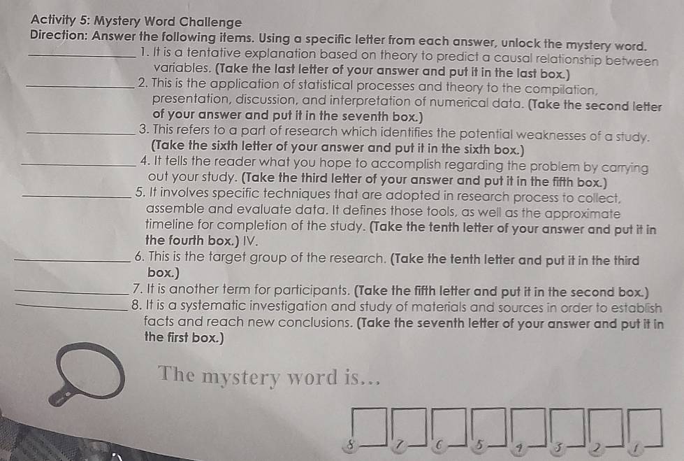 Activity 5: Mystery Word Challenge 
Direction: Answer the following items. Using a specific letter from each answer, unlock the mystery word. 
_1. It is a tentative explanation based on theory to predict a causal relationship between 
variables. (Take the last letter of your answer and put it in the last box.) 
_2. This is the application of statistical processes and theory to the compilation, 
presentation, discussion, and interpretation of numerical data. [Take the second letter 
of your answer and put it in the seventh box.) 
_3. This refers to a part of research which identifies the potential weaknesses of a study. 
(Take the sixth letter of your answer and put it in the sixth box.) 
_4. It tells the reader what you hope to accomplish regarding the problem by carrying 
out your study. (Take the third letter of your answer and put it in the fifth box.) 
_5. It involves specific techniques that are adopted in research process to collect, 
assemble and evaluate data. It defines those tools, as well as the approximate 
timeline for completion of the study. (Take the tenth letter of your answer and put it in 
the fourth box.) IV. 
_6. This is the target group of the research. (Take the tenth letter and put it in the third 
box.) 
_7. It is another term for participants. (Take the fifth letter and put it in the second box.) 
_8. It is a systematic investigation and study of materials and sources in order to establish 
facts and reach new conclusions. (Take the seventh letter of your answer and put it in 
the first box.) 
The mystery word is…
8 7 6 5 3 2 1