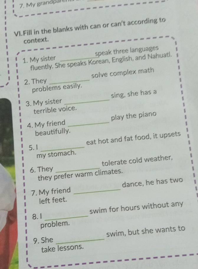 My grandpare 
VI.Fill in the blanks with can or can't according to 
context. 
1. My sister _speak three languages 
fluently. She speaks Korean, English, and Nahuatl. 
2. They _solve complex math 
problems easily. 
3. My sister _sing, she has a 
terrible voice. 
4. My friend _play the piano 
beautifully. 
eat hot and fat food, it upsets 
5. 1_ 
my stomach. 
6. They _tolerate cold weather, 
they prefer warm climates. 
7. My friend _dance, he has two 
left feet. 
8. 1 _swim for hours without any 
problem. 
9. She _swim, but she wants to 
take lessons.