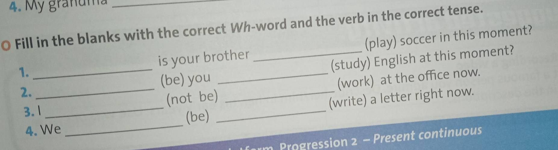 My granuma_ 
O Fill in the blanks with the correct Wh-word and the verb in the correct tense. 
is your brother _(play) soccer in this moment? 
1._ 
(be) you _(study) English at this moment? 
2. 
_(not be) _(work) at the office now. 
3. 1 
_ 
_(be) _(write) a letter right now. 
4. We 
Progression 2 - Present continuous