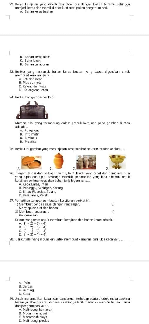 Karya kerajinan yang diolah dan dicampur dengan bahan tertentu sehingga
menjadi keras dan memiliki sifat kuat merupakan pengertian dari....
A. Bahan keras buatan
B. Bahan keras alam
C. Bahn lunak
D. Bahan campuran
23. Berikut yang termasuk bahan keras buatan yang dapat digunakan untuk
membuat kerajinan yaitu ...
A. Jati dan rotan
B. Pipa dan rotan
C. Kaleng dan Kaca
D. Kaleng dan rotan
24. Perhatikan gambar berikut !
Muatan nilai yang terkandung dalam produk kerajinan pada gambar di atas
adalah...
A. Fungsional
B. Informatif
C. Simbolik
D. Prastise
25. Berikut ini gambar yang menunjukan kerajinan bahan keras buatan adalah........
A. B. 
26. Logam terdiri dari berbagai warna, bentuk ada yang tebal dan berat ada pula
yang pipih dan tipis, sehingga memiliki penampilan yang bisa dibentuk untuk
kerajinan berikut merupakan bahan jenis logam yaitu....
A. Kaca, Emas, Intan
B. Perunggu, Kuningan, Kerang
C. Emas, Fiberglas, Tulang
D. Besi, Emas, Perak
27. Perhatikan tahapan pembuatan kerajianan berikut ini
1) Membuat benda sesuai dengan râncangan, 3)
Menyiapkan alat dan bahan;
2) Membuat rancangan;
4)
Pengemasan
Urutan yang tepat untuk membuat kerajinan dari bahan keras adalah....
A. 1)-2)-3)-4
B. 3)-2)-1)-4)
C. 2)-1)-3)-4)
D. 2)-3)-1)-4)
28. Berikut alat yang digunakan untuk membuat kerajinan dari lukis kaca yaitu ...
A. Palu
B. Gergaji
C. Gunting
D. Kuas
29. Untuk menampilkan kesan dan pandangan terhadap suatu produk, maka packing
biasanya dibentuk atau di desain sehingga lebih menarik selain itu tujuan utama
dari pengemasan yaitu ...
A. Melindungi kemasan
B. Mudah membuat
C. Menambah biaya
D. Melindungi produk