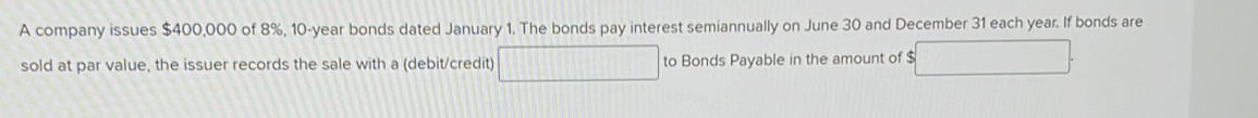 A company issues $400,000 of 8%, 10-year bonds dated January 1. The bonds pay interest semiannually on June 30 and December 31 each year. If bonds are 
sold at par value, the issuer records the sale with a (debit/credit) to Bonds Payable in the amount of $